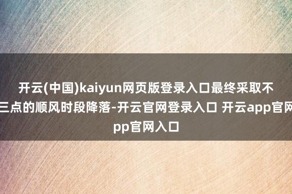 开云(中国)kaiyun网页版登录入口最终采取不才午三点的顺风时段降落-开云官网登录入口 开云app官网入口