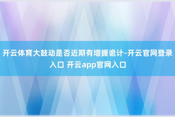 开云体育大鼓动是否近期有增握诡计-开云官网登录入口 开云app官网入口