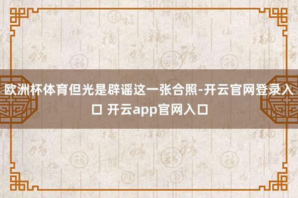 欧洲杯体育但光是辟谣这一张合照-开云官网登录入口 开云app官网入口