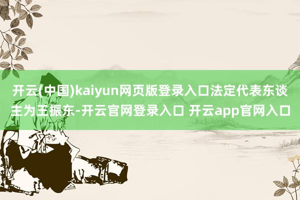 开云(中国)kaiyun网页版登录入口法定代表东谈主为王振东-开云官网登录入口 开云app官网入口