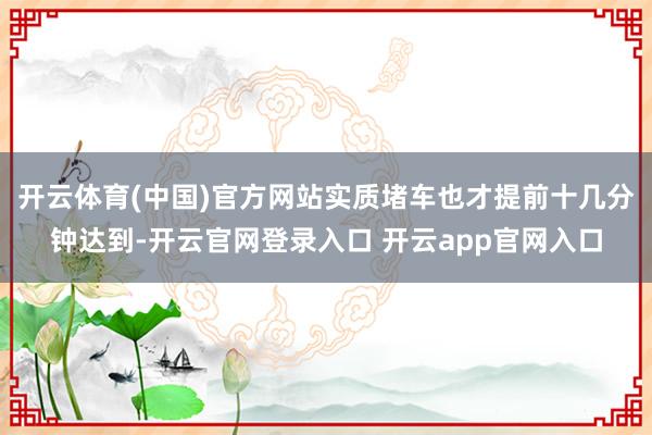 开云体育(中国)官方网站实质堵车也才提前十几分钟达到-开云官网登录入口 开云app官网入口