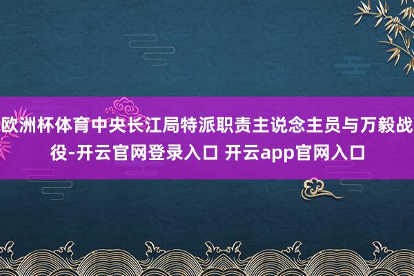 欧洲杯体育中央长江局特派职责主说念主员与万毅战役-开云官网登录入口 开云app官网入口