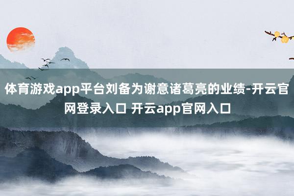 体育游戏app平台刘备为谢意诸葛亮的业绩-开云官网登录入口 开云app官网入口