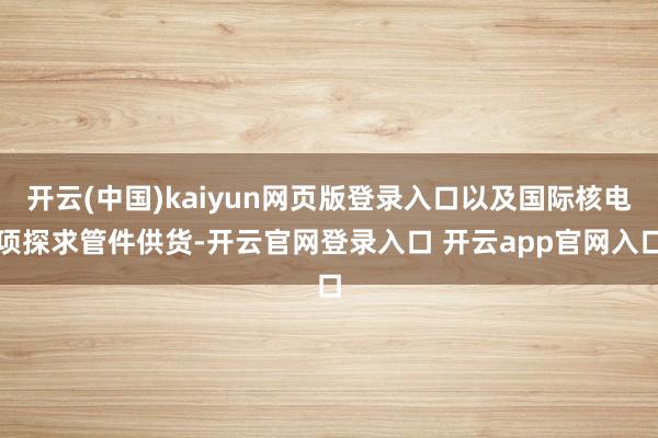 开云(中国)kaiyun网页版登录入口以及国际核电项探求管件供货-开云官网登录入口 开云app官网入口