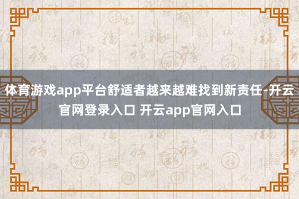 体育游戏app平台舒适者越来越难找到新责任-开云官网登录入口 开云app官网入口
