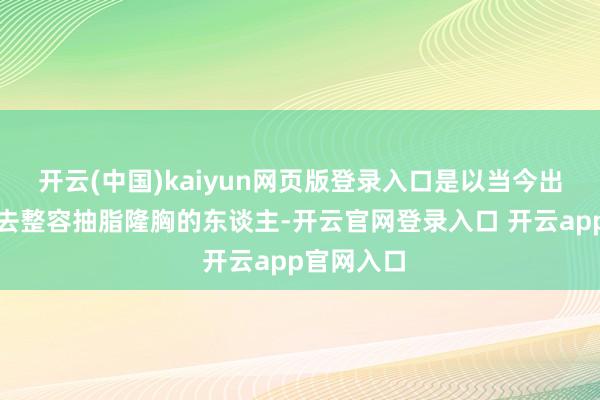 开云(中国)kaiyun网页版登录入口是以当今出现了许多去整容抽脂隆胸的东谈主-开云官网登录入口 开云app官网入口