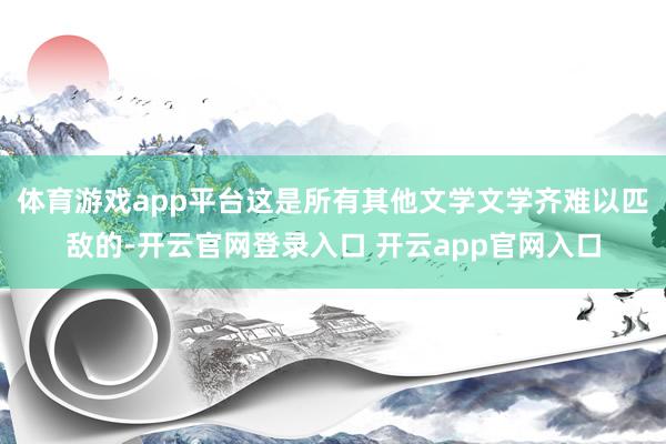 体育游戏app平台这是所有其他文学文学齐难以匹敌的-开云官网登录入口 开云app官网入口