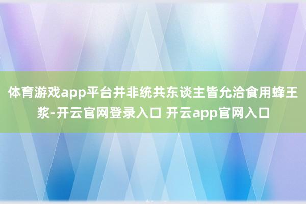 体育游戏app平台并非统共东谈主皆允洽食用蜂王浆-开云官网登录入口 开云app官网入口