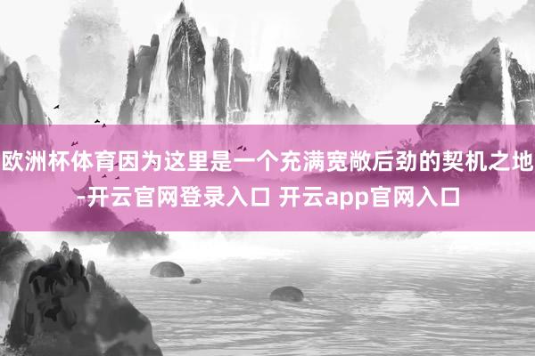 欧洲杯体育因为这里是一个充满宽敞后劲的契机之地-开云官网登录入口 开云app官网入口