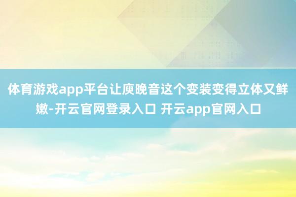 体育游戏app平台让庾晚音这个变装变得立体又鲜嫩-开云官网登录入口 开云app官网入口
