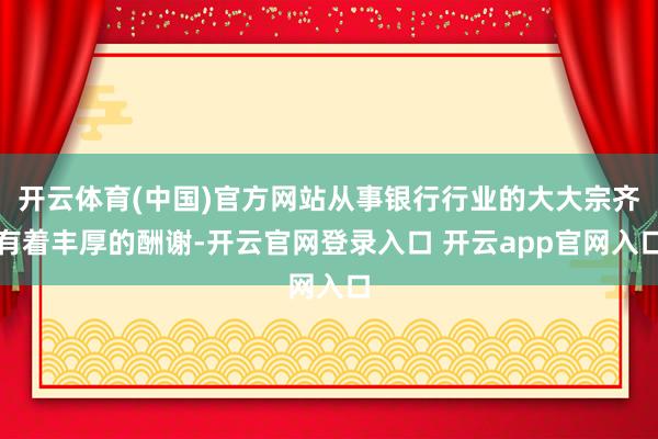 开云体育(中国)官方网站从事银行行业的大大宗齐有着丰厚的酬谢-开云官网登录入口 开云app官网入口