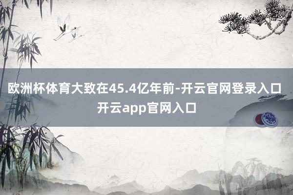 欧洲杯体育大致在45.4亿年前-开云官网登录入口 开云app官网入口