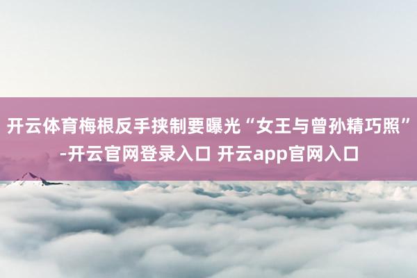 开云体育梅根反手挟制要曝光“女王与曾孙精巧照”-开云官网登录入口 开云app官网入口