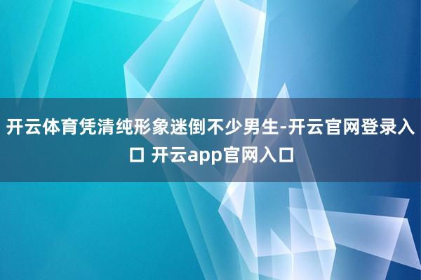 开云体育凭清纯形象迷倒不少男生-开云官网登录入口 开云app官网入口