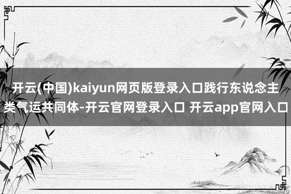 开云(中国)kaiyun网页版登录入口践行东说念主类气运共同体-开云官网登录入口 开云app官网入口