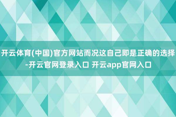 开云体育(中国)官方网站而况这自己即是正确的选择-开云官网登录入口 开云app官网入口