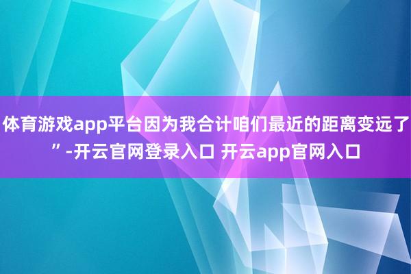 体育游戏app平台因为我合计咱们最近的距离变远了”-开云官网登录入口 开云app官网入口