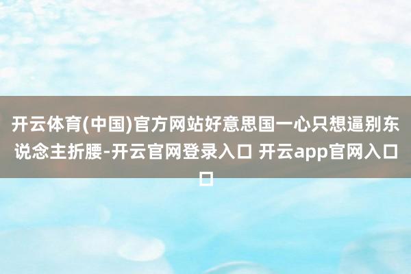开云体育(中国)官方网站好意思国一心只想逼别东说念主折腰-开云官网登录入口 开云app官网入口