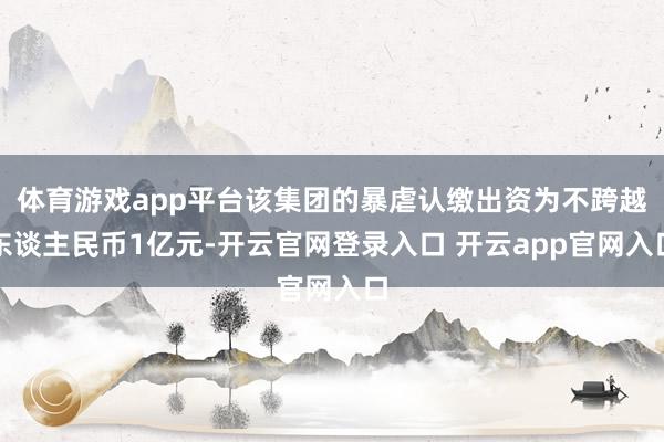 体育游戏app平台该集团的暴虐认缴出资为不跨越东谈主民币1亿元-开云官网登录入口 开云app官网入口