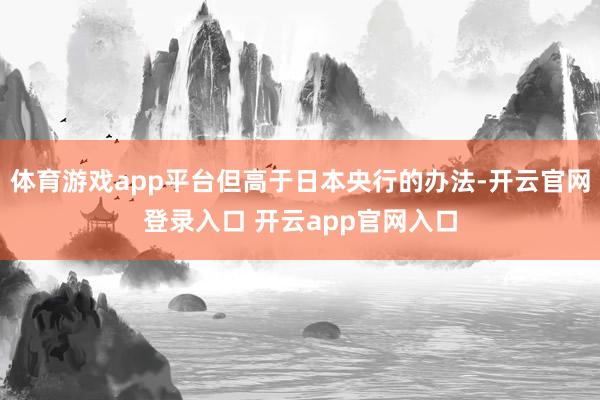 体育游戏app平台但高于日本央行的办法-开云官网登录入口 开云app官网入口