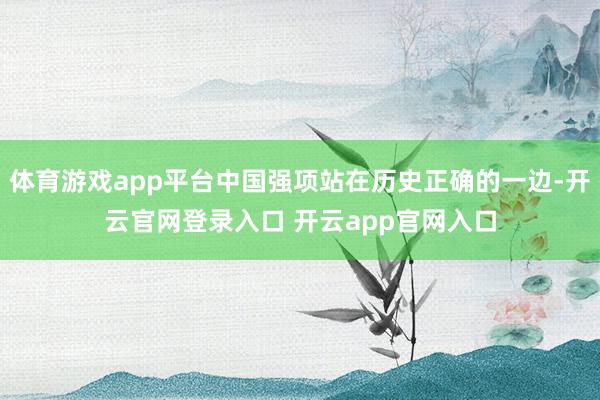 体育游戏app平台中国强项站在历史正确的一边-开云官网登录入口 开云app官网入口