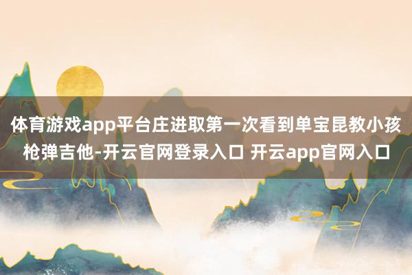 体育游戏app平台庄进取第一次看到单宝昆教小孩枪弹吉他-开云官网登录入口 开云app官网入口