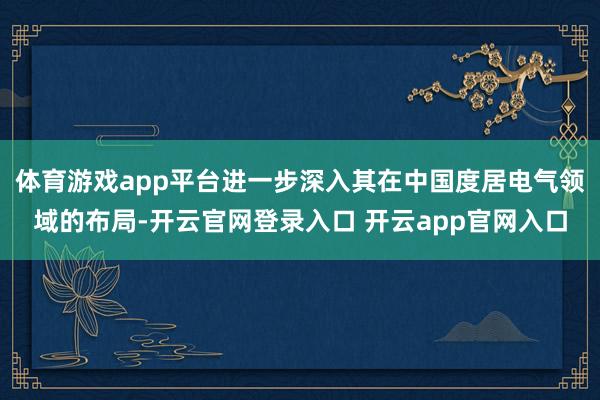 体育游戏app平台进一步深入其在中国度居电气领域的布局-开云官网登录入口 开云app官网入口