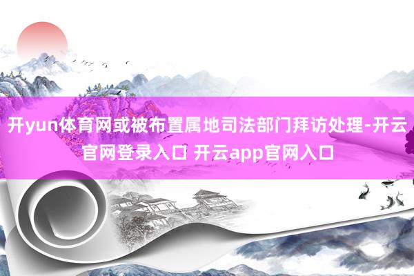 开yun体育网或被布置属地司法部门拜访处理-开云官网登录入口 开云app官网入口