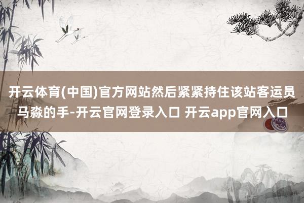 开云体育(中国)官方网站然后紧紧持住该站客运员马淼的手-开云官网登录入口 开云app官网入口