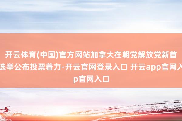 开云体育(中国)官方网站加拿大在朝党解放党新首脑选举公布投票着力-开云官网登录入口 开云app官网入口